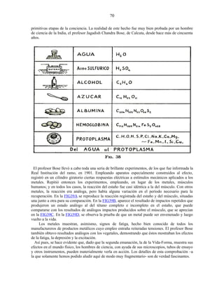 primitivas etapas de la conciencia. La realidad de este hecho fue muy bien probada por un hombre
de ciencia de la India, el profesor Jagadish Chandra Bose, de Calcuta, desde hace más de cincuenta
años.
El profesor Bose llevó a cabo toda una seria de brillante experimentos, de los que fue informada la
Real Institución del ramo, en 1901. Empleando aparatos especialmente construidos al efecto,
registró en un cilindro giratorio ciertas respuestas eléctricas a estímulos mecánicos aplicados a los
metales. Repitió entonces los experimentos, empleando, en lugar de los metales, músculos
humanos; y en todos los casos, la reacción del estaño fue casi idéntica a la del músculo. Con otros
metales, la reacción era análoga, pero había alguna variación en el período necesario para la
recuperación. En la FIG39A se reproduce la reacción registrada del estaño y del músculo, situadas
una junto a otra para su comparación. En la FIG39B, aparece el resultado de impactos repetidos que
produjeron un estado análogo al del tétano completo e incompleto en el estaño, que puede
compararse con los resultados de análogos impactos producidos sobre el músculo, que se aprecian
en la FIG39C. En la FIG39D, se observa la prueba de que un metal puede ser envenenado y luego
vuelto a la vida.
Los metales muestran, asimismo, signos de fatiga, hecho bien conocido de todos los
manufactureros de productos metálicos cuyo empleo entraña reiteradas tensiones. El profesor Bose
también obtuvo resultados análogos con los vegetales, demostrando que éstos mostraban los efectos
de la fatiga, la depresión y la excitación.
Así pues, se hace evidente que, dado que la segunda emanación, la de la Vida-Forma, muestra sus
efectos en el mundo físico, los hombres de ciencia, con ayuda de sus microscopios, tubos de ensayo
y otros instrumentos, pueden materialmente verla en acción. Los detalles de esta comprobación –a
la que solamente hemos podido aludir aquí de modo muy fragmentario- son de verdad fascinantes.
70
 