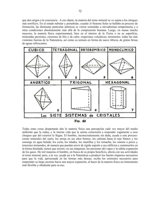 que den origen a la conciencia. A ese objeto, la materia del reino mineral se ve sujeta a los choques
más terríficos. En el estado nebular y prenebular, cuando el Sistema Solar se hallaba en proceso de
formación, las diminutas partículas atómicas se vieron sometidas a elevadísimas temperaturas y a
otras condiciones absolutamente más allá de la comprensión humana. Luego, en masas mucho
mayores, la materia física experimentará, bien en el interior de la Tierra o en su superficie,
tremendas presiones, extremos de frío y de calor, erupciones volcánicas, terremotos: todas las más
violentas fuerzas de la Naturaleza, así como su ternura en forma de suave tibieza, de gratas brisas
de aguas refrescantes.
Todas estas cosas despertarán den la materia física una percepción cada vez mayor del medio
ambiente que la rodea, y la interna vida que la anima comenzará a responder vagamente a esos
choques que del exterior le llegan. El hombre, inconscientemente sin duda, ayuda a este proceso:
extrae minerales del suelo, los arroja en sus altos hornos, los calienta hasta el rojo blanco y los
sumerge en agua helada; los corta, los taladra, los martillea y los remacha; los somete a pesos y
tensiones tremendos, de manera que puedan servir de rígido soporte a sus edificios y mantenerlos en
la forma diseñada; tienen que resistir, en sus máquinas, las presiones del vapor y la súbita expansión
de los gases. De mil maneras el hombre, en busca de su propio beneficio, afecta con sus actividades
al reino mineral; pero, a la vez, ayuda así a la Naturaleza a producir los fuertes impactos necesarios
para que la vida, aprisionada en las formas más densas, reciba los estímulos necesarios para
emprender su largo ascenso hacia una mayor expansión, al hacer de la materia física un instrumento
más flexible y obediente para su uso.
72
 