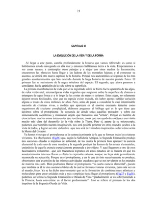 CAPITULO III
LA EVOLUCIÓN DE LA VIDA Y DE LA FORMA
Al llegar a este punto, cambia profundamente la historia que vamos refiriendo: es como si
hubiésemos estado navegando en alta mar y entonces halláramos tierra a la vista. Empezaremos a
ver cosas nuevas, a contemplar otros paisajes y a viajar con otros medios de locomoción;
cruzaremos las planicies hasta llegar a las laderas de las montañas lejanas; y al comenzar su
ascenso, se abrirá otro nuevo capítulo de la historia. Porque nos acercaremos al segundo de los tres
grandes acontecimientos que han ocurrido durante la larga historia de nuestro planeta físico. El
primero fue su nacimiento de la negra nebulosa del espacio. El segundo, que ahora pasamos a
considerar, fue la aparición de la vida sobre su superficie.
La primera manifestación de vida que se ha registrado sobre la Tierra fue la aparición de las algas,
de color verde-azul, microscópicas vidas vegetales que surgieron sobre la superficie de charcos o
estanques de agua fresca y a lo largo de las costas de mares y océanos. Estas algas, no solamente
dejaron restos fosilizados, sino que su especie existe todavía, sin haber apenas sufrido variación
alguna a través de estos millones de años. Pero, antes de pasar a considerar la casi interminable
sucesión de criaturas vivas, a medida que aparecen en el enorme escenario terrestre como
organismos de creciente complejidad, debemos preguntar al biólogo qué es lo que tiene que
decirnos sobre el protoplasma –la sustancia de donde todas aquéllas proceden- y sobre ese
inmensamente asombroso y minúsculo objeto que llamamos una “célula”. Porque es hombre de
ciencia tiene muchas cosas interesantes que revelarnos, cosas que nos ayudarán a obtener una visión
mucho más clara del desarrollo de la vida sobre la Tierra. Pero si, aparte de su microscopio,
podemos usar también nuestra imaginación, nos será posible penetrar en otros mundos ocultos a la
vista de todos, y lograr así otro vislumbre –que nos será de verdadera inspiración- sobre cómo actúa
la Mente del Creador.
Ya hemos visto que el protoplasma es la sustancia primaria de la que se forman todas las criaturas
vivientes. Ya observamos (Fig36) que, según la Sabiduría Antigua, la Segunda Emanación produjo
dos sucesivas oleadas o impulsos de actividad, de las cuales la primera hizo aparecer la esencia
elemental de cada uno de esos mundos y la segunda produjo las formas de los reinos elementales,
creándolas de aquella esencia especialmente preparada a ese objeto. Y aquí llegamos a otro de esos
fascinadores vislumbres –que con frecuencia logramos en estos estudios de la manera en que los
acontecimientos internos llevan a efecto la expresión externa, aunque no haya sido generalmente
reconocida su actuación. Porque en el protoplasma, y en lo que de éste sucesivamente se produce,
observamos una extensión de las mismas actividades creadoras que se nos revelaron en los mundos
de materia más sutil. Bien podríamos llamar al protoplasma “la cuarta esencia elemental”, puesto
que también es él la viva sustancia básica de la cual se forman criaturas vivientes, pero esta vez en
el mundo físico. Ya se ha dicho anteriormente que en la formación de combinaciones atómicas y
moleculares para crear unidades más y más complejas hasta llegar al protoplasma (Fig37 y Fig38),
podemos ver cómo la Segunda Emanación u Oleada de Vida “gradualmente se va sobreponiendo a
la Primera, hasta convertirse en el factor predominante”. Esto se refiere al primero de los dos
impulsos de la Segunda Oleada de Vida.
73
 