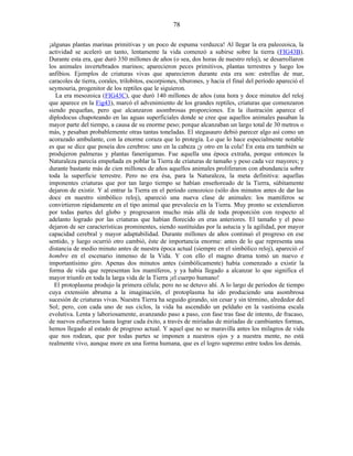 ¡algunas plantas marinas primitivas y un poco de espuma verduzca! Al llegar la era paleozoica, la
actividad se aceleró un tanto, lentamente la vida comenzó a subirse sobre la tierra (FIG43B).
Durante esta era, que duró 350 millones de años (o sea, dos horas de nuestro reloj), se desarrollaron
los animales invertebrados marinos; aparecieron peces primitivos, plantas terrestres y luego los
anfibios. Ejemplos de criaturas vivas que aparecieron durante esta era son: estrellas de mar,
caracoles de tierra, corales, trilobitos, escorpiones, tiburones, y hacia el final del período apareció el
seymouria, progenitor de los reptiles que le siguieron.
La era mesozoica (FIG43C), que duró 140 millones de años (una hora y doce minutos del reloj
que aparece en la Fig43), marcó el advenimiento de los grandes reptiles, criaturas que comenzaron
siendo pequeñas, pero que alcanzaron asombrosas proporciones. En la ilustración aparece el
diplodocus chapoteando en las aguas superficiales donde se cree que aquellos animales pasaban la
mayor parte del tiempo, a causa de su enorme peso; porque alcanzaban un largo total de 30 metros o
más, y pesaban probablemente otras tantas toneladas. El stegasauro debió parecer algo así como un
acorazado ambulante, con la enorme coraza que lo protegía. Lo que lo hace especialmente notable
es que se dice que poseía dos cerebros: uno en la cabeza ¡y otro en la cola! En esta era también se
produjeron palmeras y plantas fanerógamas. Fue aquella una época extraña, porque entonces la
Naturaleza parecía empeñada en poblar la Tierra de criaturas de tamaño y peso cada vez mayores; y
durante bastante más de cien millones de años aquellos animales proliferaron con abundancia sobre
toda la superficie terrestre. Pero no era ésa, para la Naturaleza, la meta definitiva: aquellas
imponentes criaturas que por tan largo tiempo se habían enseñoreado de la Tierra, súbitamente
dejaron de existir. Y al entrar la Tierra en el período cenozoico (sólo dos minutos antes de dar las
doce en nuestro simbólico reloj), apareció una nueva clase de animales: los mamíferos se
convirtieron rápidamente en el tipo animal que prevalecía en la Tierra. Muy pronto se extendieron
por todas partes del globo y progresaron mucho más allá de toda proporción con respecto al
adelanto logrado por las criaturas que habían florecido en eras anteriores. El tamaño y el peso
dejaron de ser características prominentes, siendo sustituidas por la astucia y la agilidad, por mayor
capacidad cerebral y mayor adaptabilidad. Durante millones de años continuó el progreso en ese
sentido, y luego ocurrió otro cambió, éste de importancia enorme: antes de lo que representa una
distancia de medio minuto antes de nuestra época actual (siempre en el simbólico reloj), apareció el
hombre en el escenario inmenso de la Vida. Y con ello el magno drama tomó un nuevo e
importantísimo giro. Apenas dos minutos antes (simbólicamente) había comenzado a existir la
forma de vida que representan los mamíferos, y ya había llegado a alcanzar lo que significa el
mayor triunfo en toda la larga vida de la Tierra ¡el cuerpo humano!
El protoplasma produjo la primera célula; pero no se detuvo ahí. A lo largo de períodos de tiempo
cuya extensión abruma a la imaginación, el protoplasma ha ido produciendo una asombrosa
sucesión de criaturas vivas. Nuestra Tierra ha seguido girando, sin cesar y sin término, alrededor del
Sol; pero, con cada uno de sus ciclos, la vida ha ascendido un peldaño en la vastísima escala
evolutiva. Lenta y laboriosamente, avanzando paso a paso, con fase tras fase de intento, de fracaso,
de nuevos esfuerzos hasta lograr cada éxito, a través de miríadas de miríadas de cambiantes formas,
hemos llegado al estado de progreso actual. Y aquel que no se maravilla antes los milagros de vida
que nos rodean, que por todas partes se imponen a nuestros ojos y a nuestra mente, no está
realmente vivo, aunque more en una forma humana, que es el logro supremo entre todos los demás.
78
 