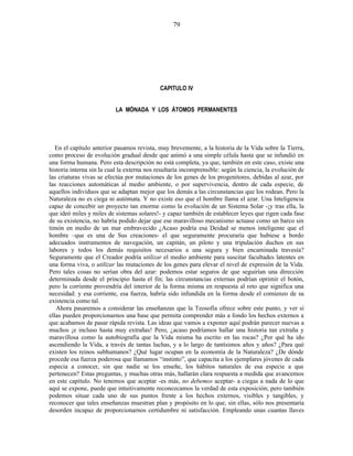 CAPITULO IV
LA MÓNADA Y LOS ÁTOMOS PERMANENTES
En el capítulo anterior pasamos revista, muy brevemente, a la historia de la Vida sobre la Tierra,
como proceso de evolución gradual desde que animó a una simple célula hasta que se infundió en
una forma humana. Pero esta descripción no está completa, ya que, también en este caso, existe una
historia interna sin la cual la externa nos resultaría incomprensible: según la ciencia, la evolución de
las criaturas vivas se efectúa por mutaciones de los genes de los progenitores, debidas al azar, por
las reacciones automáticas al medio ambiente, o por supervivencia, dentro de cada especie, de
aquellos individuos que se adaptan mejor que los demás a las circunstancias que los rodean. Pero la
Naturaleza no es ciega ni autómata. Y no existe eso que el hombre llama el azar. Una Inteligencia
capaz de concebir un proyecto tan enorme como la evolución de un Sistema Solar -¡y tras ella, la
que ideó miles y miles de sistemas solares!- y capaz también de establecer leyes que rigen cada fase
de su existencia, no habría podido dejar que ese maravilloso mecanismo actuase como un barco sin
timón en medio de un mar embravecido ¿Acaso podría esa Deidad se menos inteligente que el
hombre –que es una de Sus creaciones- el que seguramente procuraría que hubiese a bordo
adecuados instrumentos de navegación, un capitán, un piloto y una tripulación duchos en sus
labores y todos los demás requisitos necesarios a una segura y bien encaminada travesía?
Seguramente que el Creador podría utilizar el medio ambiente para suscitar facultades latentes en
una forma viva, o utilizar las mutaciones de los genes para elevar el nivel de expresión de la Vida.
Pero tales cosas no serían obra del azar: podemos estar seguros de que seguirían una dirección
determinada desde el principio hasta el fin; las circunstancias externas podrían oprimir el botón,
pero la corriente provendría del interior de la forma misma en respuesta al reto que significa una
necesidad: y esa corriente, esa fuerza, habría sido infundida en la forma desde el comienzo de su
existencia como tal.
Ahora pasaremos a considerar las enseñanzas que la Teosofía ofrece sobre este punto, y ver si
ellas pueden proporcionarnos una base que permita comprender más a fondo los hechos externos a
que acabamos de pasar rápida revista. Las ideas que vamos a exponer aquí podrán parecer nuevas a
muchos ¡e incluso hasta muy extrañas! Pero, ¿acaso podríamos hallar una historia tan extraña y
maravillosa como la autobiografía que la Vida misma ha escrito en las rocas? ¿Por qué ha ido
ascendiendo la Vida, a través de tantas luchas, y a lo largo de tantísimos años y años? ¿Para qué
existen los reinos subhumanos? ¿Qué lugar ocupan en la economía de la Naturaleza? ¿De dónde
procede esa fuerza poderosa que llamamos “instinto”, que capacita a los ejemplares jóvenes de cada
especia a conocer, sin que nadie se los enseñe, los hábitos naturales de esa especie a que
pertenecen? Estas preguntas, y muchas otras más, hallarán clara respuesta a medida que avancemos
en este capítulo. No tenemos que aceptar -es más, no debemos aceptar- a ciegas a nada de lo que
aquí se expone, puede que intuitivamente reconozcamos la verdad de esta exposición; pero también
podemos situar cada uno de sus puntos frente a los hechos externos, visibles y tangibles, y
reconocer que tales enseñanzas muestran plan y propósito en lo que, sin ellas, sólo nos presentaría
desorden incapaz de proporcionarnos certidumbre ni satisfacción. Empleando unas cuantas llaves
79
 
