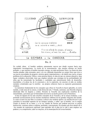 En verdad, abren al hombre senderos enteramente nuevos por donde avanzar hacia muy
importantes investigaciones. La teoría de la reencarnación –que muchos afirman ser hecho
probado-, y que muestra al hombre trayendo consigo, en cada nacimiento físico, los frutos de otras
muchas pasadas vidas terrenales, pero, a la vez, debiendo desarrollar un cuerpo físico que sirva a
sus nuevas necesidades de progreso, encierra aporte importantísimo, y de índole muy nueva, al gran
problema de la educación. Ofrece, como premisa básica, la idea de que un sistema educativo, para
lograr verdadera efectividad, tiene que emplear métodos que extraigan de las profundidades del
alma que ha reencarnado las facultades y cualidades que anteriormente hubo de desarrollar,
trayéndolas a la plena luz de la conciencia y de la expresión, sin encerrar al niño en moldes
mentales cristalizados que le estorben sus propios esfuerzos hacia su expresión genuinamente
creadora.
La naturaleza fundamental de los conceptos que ofrece la Teosofía la hacen aplicable, en cierta
medida, a toda rama de la ciencia, a toda forma del arte. Y brinda, asimismo, una filosofía religiosa
idealizada libre de dogmas y credos. Presenta la Teosofía una explicación científica de la
inmortalidad, y proclama que la fraternidad universal es un hecho positivo de la Naturaleza.
A base de algunos de los más sencillos conceptos de la Teosofía y de la ciencia moderna, y con
profundo reconocimiento de las muchas enseñanzas sublimes de las grandes religiones del mundo,
es como el autor de este libro se aventura a ofrecer este modesto aporte a la satisfacción de lo que
considera la necesidad suprema de los tiempos actuales, a saber: que el hombre, con la magna
Utopía al alcance de su mano, y a la vez, dotado de fuerzas que podrían provocar su propia
destrucción, comience ahora a explorar, profunda y sinceramente, los mundos que lleva dentro de sí
–los mundos de experiencia espiritual- para aprender allí el plan de la vida y para emplear sus
poderes y su comprensión, cada vez mayores, en la emancipación de la raza humana.
8
 