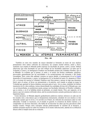 También en estos tres mundos de mayor densidad se formarán en torno de esos núcleos
permanentes otros tantos vehículos de conciencia, los cuerpos mental inferior, astral y físico,
mediante cuyo empleo la Mónada podrá expresar sus facultades de pensar, sentir y actuar. Deberá
observarse que estas facultades no son sino reflejos de las facultades superiores: en tanto que la
Voluntad, el Amor y la inteligencia Creadora son facultades propias del verdadero Hombre, que es
la Mónada. Es evidente que el pensar, el sentir y el actuar son hechos cambiantes, pasajeros,
provocados generalmente por las necesidades o los acontecimientos del momento o del medio
circundante. Pero, como más adelante veremos en mayor detalle, el pensamiento (4 en la Fig44)
desarrolla el Conocimiento, o mejor, la Inteligencia (3), la facultad de sentir (5), despierta el Amor
(2), y el actuar (6) suscita la Voluntad. Podemos muy bien pensar y pensar en algo que deseamos
hacer; pero al actuar, al llevar ese pensamiento a la práctica, será cuando se ponga en juego la
Voluntad que aportará la fuerza dinámica necesaria para el acto. Así es cómo, mediante los hechos
transitorios de la vida cotidiana, iremos desarrollando las cualidades divinas de la Mónada que, una
vez así desarrolladas, no perderemos jamás, porque son facultades inherentes al Hombre verdadero,
que es eterno, y en él se hallaban desde un principio, en estado latente. Pero, por supuesto, en la
época a que nos estamos refiriendo ahora, aún los acontecimientos actuales pertenecían todavía a un
lejanísimo futuro.
Como decíamos, la Mónada adquirió gradualmente poderosos núcleos atómicos en cada uno de
los mundos más y más densos que se interpenetran mutuamente; alrededor de esos núcleos se irán
formando cuerpos que le sirven, o le servirán en el futuro, de vehículos de conciencia cada vez más
adecuados. Cuando se reconozca, en el mundo en general, la existencia de dichos núcleos y se
comprendan sus diversas funciones, ello habrá de revolucionar las ideas que hoy prevalecen sobre
muchos asuntos. Porque estos conceptos afectan poderosamente la cuestión de la herencia, y
también arrojarán mucha luz sobre los misterios de la mente subconsciente, además de su influencia
directa sobre el amplio tema de la evolución.
81
 