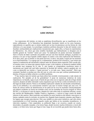 CAPITULO V
ALMAS GRUPALES
Las expresiones del instinto, en toda su amplísima diversificación, que se manifiestan en los
reinos subhumanos de la Naturaleza han despertado fascinante interés en los seres humanos,
especialmente en aquellos que se sienten unidos por un lazo de parentesco con las formas de vida
inferiores a la suya propia. Los psicólogos modernos prefieren descartar la idea del instinto como
facultad, sustituyéndola por explicaciones mecanicistas que, según ellos, se basan en experimentos
de laboratorios. Así, dicen que estas notables facultades que habitualmente se designan con el
hombre general de “instinto” tienen por causa “la maduración de pautas nerviosas heredadas”.
Salvo el hecho de haber sustituido una palabra sola por una frase bastante ambigua, el profano no
alcanza a ver que se haya logrado cambio alguno en cuanto a una clara explicación del fenómeno.
Se le dice, pues, que el instinto es una pauta nerviosa, es decir, una pauta a seguir por las neuronas
en su funcionamiento. Y se agrega que es, evidentemente, producto de la herencia, y que tienen que
esperar la maduración del mecanismo corporal antes de alcanzar plena expresión. Pero sucede que,
en muchos casos, no tienen que esperar mucho ya que, a este respecto, se alcanza la madurez desde
un período muy temprano de la vida. Y, aun cuando se comprendiera muchísimo mejor el
mecanismo por medio del cual halla expresión la facultad del instinto, todavía quedaría por ver
como se desarrolló ese instinto o “pauta nerviosa” o, en todo caso, “pauta neuronal”. Decir que
semejante facultad se produjo por obra del azar no sería otra cosa que confesar paladinamente la
derrota, el fracaso en hallar solución a un difícil problema.
Y hay muchos tipos de instinto que hasta ahora han resistido victoriosamente a todo intento de
explicación. Por ejemplo ¡el de las golondrinas! A pesar de numerosas tentativas de restar
importancia a su hazaña, sigue en pie el hecho de que estas aves sí regresan cada año al lugar donde
nacieron, después de haber efectuado vuelos migratorios que las llevan a miles de kilómetros al sur
del lugar de donde salieron. Nunca se ha hallado explicación valedera de esta hazaña extraordinaria,
salvo la de atribuirla a un conocimiento instintivo que nace al mismo tiempo que esas aves. El
hecho de colocar anillos de identificación en las patas de las aves ha mostrado concluyentemente
que pájaros residentes en tierras tan norteñas como son las montañas de Escocia emigran al África
del Sur; y, al efectuar el viaje de regreso, después de volar sobre todo el continente africano, cruzan
por encima del Mediterráneo, España, Francia e Inglaterra, y vuelven al lugar exacto de donde
salieron el año anterior. Bien conocidos son también los actos instintivos del salmón: estos peces se
lanzan, nadando contra la corriente, en muchos ríos, llegando hasta trasponer cataratas, para llegar a
los lugares que escogen para desovar. Otro caso notable en estos actos instintivos, que sólo ocurre
ocasionalmente es el del lemming, pequeño roedor que habita en las montañas escandinavas. A
intervalos regulares y bien espaciados, su población llega a ser excesiva; cuando así ocurre,
descienden, en grandes manadas, a las tierras bajas, donde recorren muchos kilómetros a través del
campo y en línea recta, hasta que llegan al mar, luego de un recorrido que puede durar hasta años,
82
 