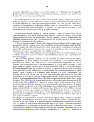 existencia independiente y comience su asociación directa con la Mónada a que corresponde.
Entonces, el “alma grupal” la sustituye el alma humana. Damos a continuación una cita del libro
Estudio sobre la conciencia, de Annie Bessant:
He comparado la evolución a través de los reinos mineral, vegetal y animal con el período
prenatal; y el parecido es exacto. Así como el niño se nutre de las corrientes vitales de la madre, así
la cubierta protectora que constituye el alma grupal alimenta a las vidas que lleva dentro de sí,
recibiendo y distribuyendo las experiencias que ha reunido; la vida circulante es la vida de esa
madre que es el alma grupal. Las plantas, los animales... no están todavía listos para la vida
independiente, sino que tienen que recibir de su madre el alimento.
Un alma grupal es una envoltura de “esencia monádica” a través de la cual fluyen fuerzas
especializadas de la Vida Divina. Como envoltura guiadora y protectora, incluyen innumerables
tríadas inferiores que tienen que ser sometidas a diversos contactos externos, a fin de despertar las
facultades latentes dentro de ellas y de prepararlas para ser un núcleo en torno del cual pueden
formarse los futuros vehículos de conciencia.
El término “esencia monádica” se aplica a la materia atómica de cada uno de los mundos que se
interpenetran entre sí, y materia que ha sido sometida a la acción de la Segunda Oleada de Vida.
También se aplica a la subdivisión superior del mundo mental inferior, aunque ésta no es realmente
atómica. En cambio, la esencia elemental está compuesta de las divisiones inferiores a la monádica
de cada uno de los tipos básicos de materia más sutil que la física.
En el mundo mental inferior aparecen siete almas grupales, derivadas respectivamente de cada
uno de los siete centros creadores existentes dentro de la Deidad, o sea, los Siete Logoi de Cadenas
Planetarias (Fig28).
En estas almas grupales, formadas por una envoltura de esencia monádica del mundo
correspondiente, se hallan inmersas incontables tríadas inferiores, y sus unidades mentales
permanentes se bañan en un campo de Vida Divina especialmente magnetizado, del cual se
alimenta; así es como se vitalizan y se sensibilizan. Después de un largo período de tiempo, el alma
grupal recibe una segunda envoltura, hecha de esencia monádica astral, y se efectúa en el mundo
astral un proceso análogo al que acabamos de describir. El siguiente campo de acción es el mundo
físico, donde hay tres tipos fundamentales de almas grupales, que forman respectivamente los reinos
mineral, vegetal y animal de la Naturaleza, según aparecen en la Fig45; entendiéndose, por
supuesto, que en cada uno de estos tres reinos está representado cada uno de los siete tipos
primordiales. Al llegar a esta etapa, las almas grupales minerales adquieren una tercera envoltura,
hecha de esencia monádica física (FIG45A); las almas grupales vegetales son duales, pues carecen
de materia física (FIG45B); y las almas grupales animales sólo poseen una envoltura, de materia del
mundo mental inferior (FIG45C), los átomos de materia astral y los de materia mental inferior
permanecerán dentro de la envoltura protectora, en tanto que los átomos permanentes de materia
física, separados uno de otro en el sentido espacial, pero todos magnéticamente ligados a su alma
grupal, serán distribuidos en muchísimas formas minerales, dentro de las cuales sufrirán el efecto de
los tremendos impactos a que hace poco nos referimos. En el alma grupal se junta, se comparten en
común todas las experiencias sufridas por los átomos permanentes que se agrupan en ella; pero,
gradualmente, esos impactos van haciendo surgir en su seno diferencias que llevan, al cabo, a que el
alma grupal se divida una y otra vez
Por ejemplo: un grupo de átomos puede ser situado en las regiones árticas, donde sólo se pondrán
en contacto con temperaturas muy bajas, nieves, hielos y frígidos vientos ; en tanto que otro,
colocado en una capa mineral de las regiones tropicales, experimentará allí tremendo e incesante
calor (FIG46A). Esta acentuadísima diferencia en los impactos que llegan a los átomos permanentes
llegará a producir en el alma grupal una división, tal como se observa en la FIG46ByC; luego, otra
segunda división, producto de causas análogas, provocará otras divisiones, según puede verse en la
misma FIG46apartadosDEFyG. Otras diferencias, simbolizadas en la Fig46, 1 a 12 harán que se
84
 