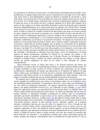 las experiencias se obtenían en forma masiva: no había formas individuales para las tríadas, salvo,
posiblemente, en algunas piedras preciosas, hacia la culminación de esta etapa. En la vida vegetal,
cada forma física es semi-independiente, porque ha obtenido la facultad de crecimiento y, hasta
cierto punto, la de locomoción, si bien esta última de modo muy limitado, puesto que sus raíces la
atan al suelo. En el mundo animal, cada forma tiene existencia completamente separada y, además,
la tríada que mora en ella tendrá una breve existencia separada de la forma física después de la
muerte de ésta, porque ya el cuerpo astral habrá alcanzado un punto de desarrollo que le permitirá
funcionar independientemente en el mundo astral luego de separarse del vehículo físico. También
existe entonces un ciclo rápido de reencarnación porque, después de una breve estancia en el mundo
astral, la tríada se retirará por completo al interior del alma grupal, para pasar así un breve período
de ajuste, después del cual nacerá nuevamente en un cuerpo animal un poco más elevado en la
escala evolutiva. Gradualmente aparecerán en ella los comienzos de un cuerpo mental en torno al
átomo permanente correspondiente y, en los animales superiores se desarrollará hasta el punto de
demostrar visiblemente su existencia en la actuación del animal. Así progresa la evolución de las
tríadas en el reino animal hasta que llega el clímax, que se alcanza cuando, continuando el proceso
de división y subdivisión de las almas grupales, que va parejo con el desarrollo de las facultades
latentes en los átomos permanentes, en un momento dado un alma grupal no sirve de envoltura nada
más que a una tríada. Ya se ha dicho que estas almas grupales no se componen, en esta etapa, más
que de una envoltura de esencia monádica del mundo mental inferior. Las tríadas, a su vez, ya se
han vitalizado y sensibilizado lo suficiente como para llegar a servir de instrumentos a la tríada
superior de átomos permanentes, formados de materia de los mundos más sutiles y, por
consiguiente, puede ya enlazarse directamente con el Hombre Divino, con la Mónada, que es
realmente el hombre mismo. También los átomos permanentes que forman la tríada superior
servirán de núcleos magnéticos en torno de los cuales se irán formando los cuerpos
correspondientes.
Ahora pasaremos revista, en forma muy breve, a los diversos procesos que hemos ido
describiendo, y veremos cómo las manifestaciones internas y externas forman un diseño común. En
la Fig43 recordamos la larga sucesión de formas evolutivas que comenzaron con las simples
acumulaciones, aparentemente de espuma, que aparecerían en la superficie de depósitos de agua
salada o dulce y que, ascendiendo a través de una serie, al parecer interminable, de adaptaciones y
expansiones llegó hasta culminar en la maravillosa complejidad del cuerpo humano. Todo este
progreso se produjo mediante una serie de cambios definidos de función y de estructura.
Por supuesto que es imposible describir en detalle estos cambios; pero será útil presentar unos
cuantos ejemplos de modificaciones que ocurren en las primeras etapas. Así, en la FIG47A vemos
una sencillísima planta monocelular y microscópica Gloeothece, cuyo cuerpo está constituido por
una sola célula de protoplasma homogéneo, sin ninguna organización aparente. En la FIG47B
aparece otra planta monocelular Pleurococcus, que representa un paso adelante, ya que ofrece
signos de organización interna, con especialización de sus diversas partes. La FIG47C ilustra una
Ulothrix, planta multicelular formada por cierto número de células que dependen unas de otras; en
tiempos normales se reproducirá mediante la producción de esporos, pero en circunstancias
especiales que harían improbable la supervivencia de los esporos, producirá células sexuadas –
masculinas y femeninas- dentro de su propio seno y las descargará en el agua, donde ellas se unirán
de modo de producir nuevos individuos. Las FIG47DEF ilustran, a su vez, tres pasos sucesivos en la
vida animal primitiva: primero, la bien conocida Amoeba –llamadas “amebas” en el lenguaje
corriente- constituidas cada una por una sola célula. La segunda es la Volvex, formada por una
colonia de muchas células, juntas exclusivamente para formar como un racimo, pero no una
estructura organizada, es decir, una unidad de carácter superior. La tercera ilustración muestra la
medusa o aguamar, que representa el comienzo de un paso importantísimo en la evolución del reino
animal: el empleo de nervios; posee un anillo nervioso, uno solo, que conecta los músculos que
hacen funcionar sus tentáculos. Y así podríamos continuar paso a paso, observando mejora tras
mejora, progreso tras progreso, contemplando cómo, al ascender por la larga escala de la vida, la
87
 