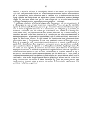 la belleza, la elegancia, la nobleza de los ejemplares actuales de la raza hípica. La segunda corriente
a que cada alma grupal está sometida iría estableciendo paulatinamente aquellos hábitos mentales
que se expresan como hábitos instintivos desde el comienzo de la existencia de cada una de las
formas cobijadas por el alma grupal que abriga tantos cuantos ejemplares de, digamos, la especia
caballar. Es interesante señalar aquí que las características de esta segunda categoría pueden
modificarse, hasta cierto punto por un adiestramiento cuidadoso y continuado.
A medida que estudiamos la Sabiduría Antigua, su luz ilumina más y más los rincones oscuros de
la vida que poco a poco nos hacen mucho más comprensibles. Vemos, así, que las incontables
legiones de criaturas de la Naturaleza, desde las que pululan invisibles en el mundo microscópico
hasta el macizo e imponente dinosaurio de la era mesozoica, las inteligentes y las estúpidas, las
inofensivas y las crueles, todas esas criaturas que andan sobre el suelo, o nadan en los mares y ríos o
vuelan por los aires, y aun palpitan dentro de otras criaturas; todas ellas, hoy lo mismo que ayer y en
los tiempos por venir, forman parte integrante de un vastísimo plan que, a través de una infinidad de
detalles que abruman a la imaginación, se desarrolla a través de edades sin cuento, para llegar a un
magno fin. Las formas inferiores de vida, cuando las consideramos como minúsculos dientes
indispensables para el funcionamiento de una vasta maquinaria, asumen el lugar que merecen
dentro de la perspectiva total, pues nos damos cuenta de que sin lo pequeño no podría existir lo
grande. Si la vida no hubiese dado sus primeros pasos, en no sabemos que remotísimo pasado, los
signos que ahora nos llenan de esperanza en un futuro glorioso no habrían llegado a producirse. Ya
nos anima, con toda seguridad, la convicción de que avanza toda la Creación en un magnífico
despliegue de conciencia en desarrollo. Si pudiéramos comprenderlo en su totalidad, lograríamos la
visión sublime de la Unidad de todas las cosas; veríamos cómo en los reinos inferiores de hoy se
nos ofrece el espectáculo del mismo proceso preparatorio que hizo posible que el Yo que dentro de
cada uno de nosotros alienta llegara a asumir existencia física, para acopiar todos lo beneficios de la
experiencia, y gozar de las satisfacciones del logro y del progreso, a la vez que, en lo que ahora
somos, reconoceremos las semillas de alguna humanidad del futuro, que ocupará nuestro lugar
cuando nosotros hayamos pasado a recorrer los caminos de la evolución superhumana. ¡Qué
amplísimas y soberbias perspectivas!
90
 