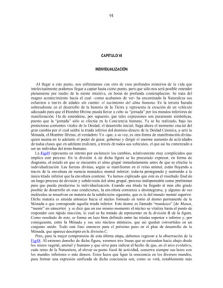CAPITULO VI
INDIVIDUALIZACIÓN
Al llegar a este punto, nos enfrentamos con otro de esos profundos misterios de la vida que
intelectualmente podemos llegar a captar hasta cierto punto, pero que sólo nos será posible entender
plenamente por medio de la mente intuitiva, en horas de profunda contemplación. Se trata del
magno acontecimiento hacia el cual –como acabamos de ver- ha encaminado la Naturaleza sus
esfuerzos a través de edades sin cuento: el nacimiento del alma humana. Es la tercera hazaña
sobresaliente en el desarrollo de la historia de la Tierra y representa la creación de un vehículo
adecuado para que el Hombre Divino pueda llevar a cabo su “jornada” por los mundos inferiores de
manifestación. Ha de entenderse, por supuesto, que tales expresiones son puramente simbólicas,
puesto que la “jornada” sólo se efectúa en la Conciencia humana. Ya se ha realizado, bajo las
protectoras corrientes vitales de la Deidad, el desarrollo inicial; llega ahora el momento crucial del
gran cambio por el cual saldrá la tríada inferior del dominio directo de la Deidad Cósmica, y será la
Mónada, el Hombre Divino, el verdadero Yo –que, a su vez, es otra forma de manifestación divina-
quien asuma en lo adelante el poder de guiar, gobernar y dirigir el enorme aumento de actividades
de todas clases que en adelante realizará, a través de todos sus vehículos, el que así ha comenzado a
ser un individuo del reino humano.
La Fig49 representa un intento por esclarecer los cambios, relativamente muy complicados que
implica este proceso. En la división A de dicha figura se ha procurado expresar, en forma de
diagrama, el estado en que se encuentra el alma grupal inmediatamente antes de que se efectúe la
individualización. Las fuerzas divinas, según se manifiestan en el reino animal, están fluyendo a
través de la envoltura de esencia monádica mental inferior, todavía protegiendo y nutriendo a la
única tríada inferior que la envoltura contiene. Ya hemos explicado que este es el resultado final de
un largo proceso de división y subdivisión del alma grupal, proceso indispensable como preliminar
para que pueda producirse la individualización. Cuando esa tríada ha llegado al más alto grado
posible de desarrollo en esas condiciones, la envoltura comienza a desintegrarse, y algunas de sus
moléculas se resuelven en materia de la subdivisión siguiente, que es la del mundo mental superior.
Dicha materia es atraída entonces hacia el núcleo formado en torno al átomo permanente de la
Mónada a que corresponde aquella tríada inferior. Este átomo es llamado “manásico” (de Manas,
“mente” en sánscrito) y se dice que en ese mismo momento el núcleo se vitaliza hasta el punto de
responder con rápida reacción, lo cual se ha tratado de representar en la división B de la figura.
Como resultado de esto, se forma un lazo bien definido entre las tríadas superior e inferior y, por
consiguiente, entre la Mónada y sus seis núcleos atómicos, que así quedan convertidos en un
conjunto unido. Todo está listo entonces para el próximo paso en el plan de desarrollo de la
Mónada, que aparece descripto en la división C.
Pero, para la mejor comprensión de esta última etapa, debemos regresar a la observación de la
Fig48. Al extremo derecho de dicha figura, veremos tres líneas que se extienden hacia abajo desde
los reinos vegetal, animal y humano y que sirve para indicar el hecho de que, en el arco evolutivo,
cada reino de la Naturaleza, al elevar su punto focal de actividad, conserva siempre sus lazos con
los mundos inferiores o más densos. Estos lazos que ligan la conciencia en los diversos mundos,
para formar una expresión unificada de dicha conciencia son, como se verá, notablemente más
91
 