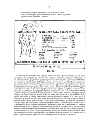 Fósforo suficiente para hacer una docena de barras de jabón.
Cobre suficiente para igualar a una moneda de un centavo muy usada.
Agua suficiente para bañar a un niñito.
Comercialmente hablando, este conjunto podría evaluarse, aproximadamente ¡en un dólar!
Supongamos, por otra parte, que tomamos estas sustancias químicas y, aunque las mezcláramos de
mil maneras distintas, ¿lograríamos que produjesen una sola idea? ¡Bien seguro que no! Modélese
ese conjunto de elementos para darle figura humana –cabeza, tronco y extremidades: ¿lograríamos
acaso que esa forma pensara, sintiera, actuara y aspirase a algo mejor? Demasiado sabemos que no.
Porque podemos asimismo tomar vidrio, hierro y cobre y fabricar con ellos la compleja estructura
de un aparato receptor de televisión; pero, ¿recibiremos a través de él imágenes y sonidos? No, a
menos que lo conectemos de modo que le llegue la corriente eléctrica. Y, de modo análogo, aunque
en escala mucho más elevada, la Deidad ha unido la forma humana luego de millones de años de
esfuerzo; esa forma física, ese aparato físico, no puede hacer brotar de sí las cualidades de los
mundos más sutiles, la materia especializada para expresiones más elevadas de la vida, pero sí, lo
mismo que al aparato de televisión puede animarlo la corriente eléctrica, al cuerpo físico la
presencia de los cuerpos superiores que a él están unidos y la influencia creciente que ejerzan sobre
él lo hará más y más responsivo a los impulsos procedentes del Hombre Espiritual invisible, que es
el verdadero Yo del ser humano, llegando a ser así el cuerpo físico una expresión cada vez mejor de
aquel en el mundo físico. ¿Cómo podría una mera agrupación de elementos físicos que, en realidad
no son ni contiene nada más que energía física, desarrollar en sí, cual por arte de magia, el poder, la
facultad de pensar, de sentir, a menos que así unidos puedan, por contacto con vehículos más sutiles
y por asociación con éstos, llegar a trasmitir, en la medida en que la densidad de la materia física lo
permita, aquellas energías superiores que nacen en vehículos de conciencia más sutiles?
95
 