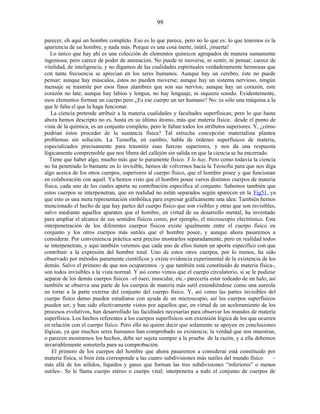 parecer, eh aquí un hombre completo. Eso es lo que parece, pero no lo que es: lo que tenemos es la
apariencia de un hombre, y nada más. Porque es una cosa inerte, inútil, ¡muerta!
Lo único que hay ahí es una colección de elementos químicos agrupados de manera sumamente
ingeniosa; pero carece de poder de animación. No puede ni moverse, ni sentir, ni pensar; carece de
vitalidad, de inteligencia, y no digamos de las cualidades espirituales verdaderamente hermosas que
con tanta frecuencia se aprecian en los seres humanos. Aunque hay un cerebro, éste no puede
pensar; aunque hay músculos, éstos no pueden moverse; aunque hay un sistema nervioso, ningún
mensaje se trasmite por esos finos alambres que son sus nervios; aunque hay un corazón, este
corazón no late; aunque hay labios y lengua, no hay lenguaje, ni siquiera sonido. Evidentemente,
esos elementos forman un cuerpo pero ¿Es ese cuerpo un ser humano? No: es sólo una máquina a la
que le falta el que la haga funcionar.
La ciencia pretende atribuir a la materia cualidades y facultades superfísicas; pero lo que hasta
ahora hemos descripto no es, hasta en su último átomo, más que materia física; desde el punto de
vista de la química, es un conjunto completo, pero le faltan todos los atributos superiores. Y, ¿cómo
podrían éstos proceder de la sustancia física? Tal estrecha concepción materialista plantea
problemas sin solución. La Teosofía, en cambio, habla de órdenes superfísicos de materia,
especializados precisamente para trasmitir esas fuerzas superiores, y nos da una respuesta
lógicamente comprensible que nos libera del callejón sin salida en que la ciencia se ha encerrado.
Tiene que haber algo, mucho más que lo puramente físico. Y lo hay. Pero como todavía la ciencia
no ha penetrado lo bastante en lo invisible, hemos de volvernos hacia la Teosofía para que nos diga
algo acerca de los otros cuerpos, superiores al cuerpo físico, que el hombre posee y que funcionan
en colaboración con aquél. Ya hemos visto que el hombre posee varios distintos cuerpos de materia
física, cada uno de los cuales aporta su contribución específica al conjunto. Sabemos también que
estos cuerpos se interpenetran, que en realidad no están separados según aparecen en la Fig51, ya
que esto es una mera representación simbólica para expresar gráficamente una idea. También hemos
mencionado el hecho de que hay partes del cuerpo físico que son visibles y otras que son invisibles,
salvo mediante aquellos aparatos que el hombre, en virtud de su desarrollo mental, ha inventado
para ampliar el alcance de sus sentidos físicos como, por ejemplo, el microscopio electrónico. Esta
interpenetración de los diferentes cuerpos físicos existe igualmente entre el cuerpo físico en
conjunto y los otros cuerpos más sutiles que el hombre posee, y aunque ahora pasaremos a
considerar. Por conveniencia práctica será preciso mostrarlos separadamente, pero en realidad todos
se interpenetran, y aquí también veremos que cada uno de ellos tienen un aporte específico con que
contribuir a la expresión del hombre total. Uno de estos otros cuerpos, por lo menos, ha sido
observado por métodos puramente científicos y existe evidencia experimental de la existencia de los
demás. Salvo el primero de que nos ocuparemos –y que también está constituido de materia física-,
son todos invisibles a la vista normal. Y así como vimos que el cuerpo circulatorio, si se le pudiese
separar de los demás cuerpos físicos –el óseo, muscular, etc.- parecería estar rodeado de un halo, así
también se observa una parte de los cuerpos de materia más sutil extendiéndose como una aureola
en torno a la parte externa del conjunto del cuerpo físico. Y, así como las partes invisibles del
cuerpo físico denso pueden estudiarse con ayuda de un microscopio, así los cuerpos superfísicos
pueden ser, y han sido efectivamente vistos por aquellos que, en virtud de un aceleramiento de los
procesos evolutivos, han desarrollado las facultades necesarias para observar los mundos de materia
superfísica. Los hechos referentes a los cuerpos superfísicos son extensión lógica de los que ocurren
en relación con el cuerpo físico. Pero ello no quiere decir que solamente se apoyen en conclusiones
lógicas, ya que muchos seres humanos han comprobado su existencia; la verdad que nos muestran,
o parecen mostrarnos los hechos, debe ser sujeta siempre a la prueba de la razón, y a ella debemos
invariablemente someterla para su comprobación.
El primero de los cuerpos del hombre que ahora pasaremos a considerar está constituido por
materia física, si bien ésta corresponde a las cuatro subdivisiones más sutiles del mundo físico –
más allá de los sólidos, líquidos y gases que forman las tres subdivisiones “inferiores” o menos
sutiles-. Se le llama cuerpo etéreo o cuerpo vital; interpenetra a todo el conjunto de cuerpos de
99
 