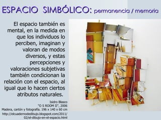 El espacio también es mental, en la medida en que los individuos lo perciben, imaginan y valoran de modos diversos, y estas percepciones y valoraciones subjetivas también condicionan la relación con el espacio, al igual que lo hacen ciertos atributos naturales.  ESPACIO  SIMBÓLICO:  permanencia / memoria Isidro Blasco "O S ROOM II", 2006 Madera, cartón y fotografía. 196 x 140 x 60 cm http://elcuadernodedibujo.blogspot.com/2011/02/el-dibujo-en-el-espacio.html 