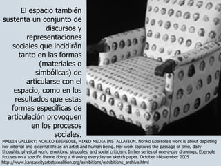El espacio también sustenta un conjunto de discursos y representaciones sociales que incidirán tanto en las formas (materiales o simbólicas) de articularse con el espacio, como en los resultados que estas formas específicas de articulación provoquen en los procesos sociales. MALLIN GALLERY: NORIKO EBERSOLE, MIXED MEDIA INSTALLATION. Noriko Ebersole’s work is about depicting her internal and external life as an artist and human being. Her work captures the passage of time, daily thoughts, physical work, emotions, struggles, and social criticism. In her series of one-a-day drawings, Ebersole focuses on a specific theme doing a drawing everyday on sketch paper. October –November 2005 http://www.kansascityartistscoalition.org/exhibitions/exhibitions_archive.html 