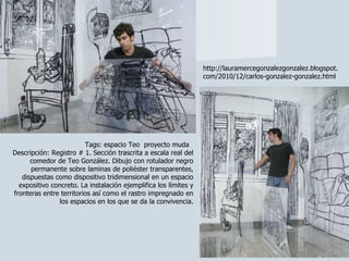 Tags: espacio Teo  proyecto muda  Descripción: Registro # 1. Sección trascrita a escala real del comedor de Teo González. Dibujo con rotulador negro permanente sobre laminas de poliéster transparentes, dispuestas como dispositivo tridimensional en un espacio expositivo concreto. La instalación ejemplifica los límites y fronteras entre territorios así como el rastro impregnado en los espacios en los que se da la convivencia. http://lauramercegonzalezgonzalez.blogspot.com/2010/12/carlos-gonzalez-gonzalez.html 