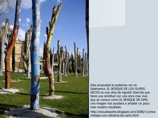 Esta propuesta la podemos ver en Salamanca. EL BOSQUE DE LOS OLMOS SECOS es una obra de Agustín Ibarrola que tiene una similitud con una obra mas viva que se conoce como EL BOSQUE DE OMA. una imagen nos ayudará a ampliar un poco mas nuestro resultado. http://escuelayarte.blogspot.com/2008/11/ensamblajes-con-cilindros-de-cartn.html 