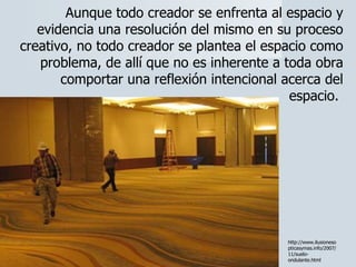 Aunque todo creador se enfrenta al espacio y evidencia una resolución del mismo en su proceso creativo, no todo creador se plantea el espacio como problema, de allí que no es inherente a toda obra comportar una reflexión intencional acerca del espacio.  http://www.ilusionesopticasymas.info/2007/11/suelo-ondulante.html 