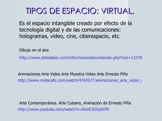 TIPOS DE ESPACIO: VIRTUAL,  http://www.dalealplay.com/informaciondecontenido.php?con=13378 Dibujo en el aire http://www.metacafe.com/watch/4743577/animaciones_arte_video_arte_muestra_video_arte_ernesto_pi_a/ Animaciones Arte Video Arte Muestra Video Arte Ernesto Piña  http://www.youtube.com/watch?v=RxVE3DOp97M Arte Contemporánea. Arte Cubano, Animación de Ernesto Piña  Es el espacio intangible creado por efecto de la tecnología digital y de las comunicaciones: hologramas, video, cine, ciberespacio, etc. 