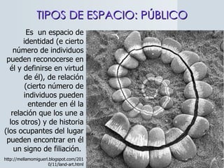 TIPOS DE ESPACIO: PÚBLICO http://mellamomiguerl.blogspot.com/2010/11/land-art.html Es  un espacio de identidad (e cierto número de individuos pueden reconocerse en él y definirse en virtud de él), de relación (cierto número de individuos pueden entender en él la relación que los une a los otros) y de historia (los ocupantes del lugar pueden encontrar en él un signo de filiación.  