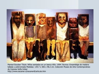Marisol Escobar Título: Niños sentados en un banco Año: 1994 Técnica: Ensamblaje de madera tallada y policromada Medidas: 139.7 x 306 x 48.2 cm. Colección Museo de Arte Contemporáneo de Caracas Sofía Imber  http://www.escaner.cl/escaner8/articulo.htm 