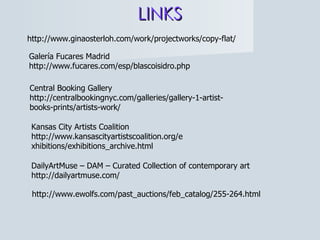 LINKS http://www.ginaosterloh.com/work/projectworks/copy-flat/ Galería Fucares Madrid http://www.fucares.com/esp/blascoisidro.php Central Booking Gallery http://centralbookingnyc.com/galleries/gallery-1-artist-books-prints/artists-work/ Kansas City Artists Coalition http://www.kansascityartistscoalition.org/exhibitions/exhibitions_archive.html DailyArtMuse – DAM – Curated Collection of contemporary art http://dailyartmuse.com/ http://www.ewolfs.com/past_auctions/feb_catalog/255-264.html 