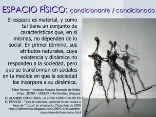 ESPACIO FÍSICO:  condicionante / condicionado El espacio es material, y como tal tiene un conjunto de características que, en sí mismas, no dependen de lo social. En primer término, sus atributos naturales, cuya existencia y dinámica no responden a la sociedad, pero que se transforman en sociales en la medida en que la sociedad los incorpora a su dinámica. Taller Seveso - Instituto Escuela Nacional de Bellas Artes. (IENBA - UDELAR) Montevideo, Uruguay EL ALAMBRE COMO LÍNEA, LA LÍNEA COMO DIBUJO EN EL ESPACIO - Tejer el volumen, construir la estructura a base de "trazos" en el espacio. Diciembre de 2009 http://tallerseveso.blogspot.com/2009/12/el-alambre-como-linea-la-linea-como.html 