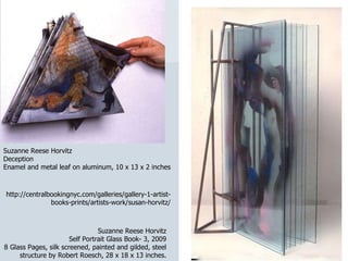 http://centralbookingnyc.com/galleries/gallery-1-artist-books-prints/artists-work/susan-horvitz/ Suzanne Reese Horvitz Self Portrait Glass Book- 3, 2009 8 Glass Pages, silk screened, painted and gilded, steel structure by Robert Roesch, 28 x 18 x 13 inches. Suzanne Reese Horvitz Deception Enamel and metal leaf on aluminum, 10 x 13 x 2 inches 