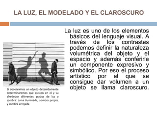 LA LUZ, EL MODELADO Y EL CLAROSCURO
La luz es uno de los elementos
básicos del lenguaje visual. A
través de los contrastes
podemos definir la naturaleza
volumétrica del objeto y el
espacio y además conferirle
un componente expresivo y
simbólico. Por eso el proceso
artístico por el que se
consigue dar volumen a un
objeto se llama claroscuro.Si observamos un objeto detenidamente
determinaremos que existen en el y su
alrededor diferentes grados de luz y
sombra: zona iluminada, sombra propia,
y sombra arrojada
 