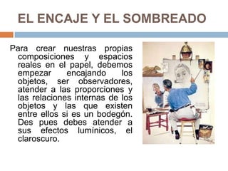 EL ENCAJE Y EL SOMBREADO
Para crear nuestras propias
composiciones y espacios
reales en el papel, debemos
empezar encajando los
objetos, ser observadores,
atender a las proporciones y
las relaciones internas de los
objetos y las que existen
entre ellos si es un bodegón.
Des pues debes atender a
sus efectos lumínicos, el
claroscuro.
 