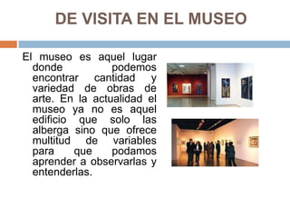 DE VISITA EN EL MUSEO
El museo es aquel lugar
donde podemos
encontrar cantidad y
variedad de obras de
arte. En la actualidad el
museo ya no es aquel
edificio que solo las
alberga sino que ofrece
multitud de variables
para que podamos
aprender a observarlas y
entenderlas.
 