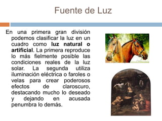 Fuente de Luz
En una primera gran división
podemos clasificar la luz en un
cuadro como luz natural o
artificial. La primera reproduce
lo más fielmente posible las
condiciones reales de la luz
solar. La segunda utiliza
iluminación eléctrica o faroles o
velas para crear poderosos
efectos de claroscuro,
destacando mucho lo deseado
y dejando en acusada
penumbra lo demás.
 