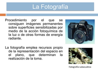 La Fotografía
Procedimiento por el que se
consiguen imágenes permanentes
sobre superficies sensibilizadas por
medio de la acción fotoquímica de
la luz o de otras formas de energía
radiante.
La fotografía emplea recursos propio
de la representación del espacio en
el plano, que determinan la
realización de la toma.
Fotografía subacuática
 