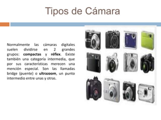 Tipos de Cámara
Normalmente las cámaras digitales
suelen dividirse en 2 grandes
grupos: compactas y réflex. Existe
también una categoría intermedia, que
por sus características merecen una
mención especial. Son las llamadas
bridge (puente) o ultrazoom, un punto
intermedio entre unas y otras.
 