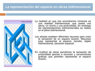 La representación del espacio en obras bidimensional
La realidad en que nos encontramos inmersos es
una realidad tridimensional, que posee una
altura, un ancho y una profundidad, sin embargo
las representaciones bidimensionales se realiza
en el plano bidimensional.
Los artistas emplean diferentes recursos para crear
la sensación de un espacio ilusorio. Recursos
para representar el espacio: tamaño, objeto
tridimensional, ubicación espacial.
En multitud de obras percibimos la sensación de
profundidad gracias a recursos y convenciones
graficas que permiten representar el espacio
ilusorio.
 