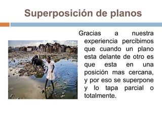Superposición de planos
Gracias a nuestra
experiencia percibimos
que cuando un plano
esta delante de otro es
que esta en una
posición mas cercana,
y por eso se superpone
y lo tapa parcial o
totalmente.
 