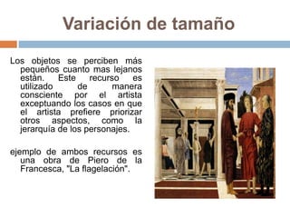 Variación de tamaño
Los objetos se perciben más
pequeños cuanto mas lejanos
están. Este recurso es
utilizado de manera
consciente por el artista
exceptuando los casos en que
el artista prefiere priorizar
otros aspectos, como la
jerarquía de los personajes.
ejemplo de ambos recursos es
una obra de Piero de la
Francesca, "La flagelación".
 