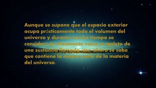 Aunque se supone que el espacio exterior 
ocupa prácticamente todo el volumen del 
universo y durante mucho tiempo se 
consideró prácticamente vacío, o repleto de 
una sustancia llamada éter, ahora se sabe 
que contiene la mayor parte de la materia 
del universo. 

