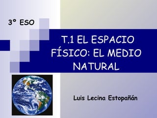 T.1 EL ESPACIO FÍSICO: EL MEDIO NATURAL 3º ESO Luis Lecina Estopañán 