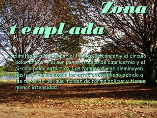 ZonaZona
t empl adat empl ada
Delimitadas al norte por el trópico de cáncer y el círculoDelimitadas al norte por el trópico de cáncer y el círculo
polar ártico y al sur por el trópico de capricornio y elpolar ártico y al sur por el trópico de capricornio y el
círculo polar antártico. Las temperaturas disminuyencírculo polar antártico. Las temperaturas disminuyen
hasta 8º varias según las estaciones del año debido ahasta 8º varias según las estaciones del año debido a
los rayos del sol que inciden de forma oblicua y tienenlos rayos del sol que inciden de forma oblicua y tienen
menor intensidad.menor intensidad.
 