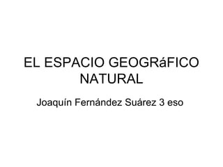 EL ESPACIO GEOGRáFICO
NATURAL
Joaquín Fernández Suárez 3 eso
 
