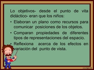 Lo objetivos- desde el punto de vita
didáctico- eran que los niños:
• Elaboran un plano como recursos para
comunicar posiciones de los objetos.
• Comparan propiedades de diferentes
tipos de representaciones del espacio.
• Reflexiona acerca de los efectos en
variación del punto de vista.
 