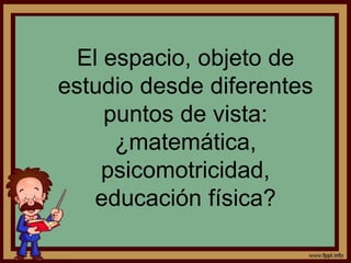 El espacio, objeto de
estudio desde diferentes
puntos de vista:
¿matemática,
psicomotricidad,
educación física?
 