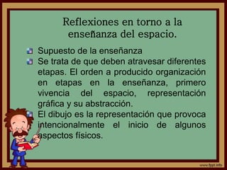 Reflexiones en torno a la
enseñanza del espacio.
Supuesto de la enseñanza
Se trata de que deben atravesar diferentes
etapas. El orden a producido organización
en etapas en la enseñanza, primero
vivencia del espacio, representación
gráfica y su abstracción.
El dibujo es la representación que provoca
intencionalmente el inicio de algunos
aspectos físicos.
 
