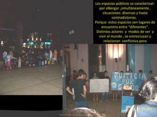 Los espacios públicos se caracterizan  por albergar ,simultáneamente , situaciones  diversas y hasta contradictorias.  Porque  estos espacios son lugares de encuentro entre “diferentes”. Distintos actores  y  modos de ver  y vivir el mundo , se entrecruzan y relacionan  conflictiva pero necesariamente  para generar  ciudad. http://plazacomunicacion.wordpress.com/ 