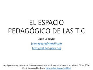 EL ESPACIO
PEDAGÓGICO DE LAS TIC
Juan Lapeyre
juanlapeyre@gmail.com
http://edutec-peru.org
Aquí presento y resumo el documento del mismo título, mi ponencia en Virtual Educa 2014
Perú, descargable desde http://slidesha.re/1n85lz4
 