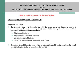 EJE 2: SENSIBILIZACIÓN Y FORMACIÓN   SENSIBILIZACIÓN Concienciar sobre la importancia del turismo para las islas ; y sobre la  necesidad de formación en genera l , sobre todo para  promover una actitud proactiva de los diferentes sectores .  El valor del turismo. El potencial turístico de las islas. La relación con el turista. La propia necesidad de formación y reciclaje. Crecer en  sensibilización respecto a la valoración del trabajo en el medio rural , que contribuya a evitar el abandono del campo. Retos del turismo rural en Canarias  “ EL ESPACIO RÚSTICO COMO ESPACIO TURÍSTICO”  CURSO PLANIFICACIÓN Y ORDENACIÓN DEL ESPACIO RURAL EN CANARIAS 