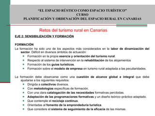 EJE 2: SENSIBILIZACIÓN Y FORMACIÓN   FORMACIÓN La formación ha sido uno de los aspectos más considerados en la  labor de dinamización del sector . Déficit en diversos ámbitos de actuación:  Formación en la propia  esencia y orientación del turismo rural . Respecto al sistema de intervención en la  rehabilitación  de los alojamientos Formación de los  guías turísticos . Formación sobre el  modelo de empresa  en turismo rural adaptada a las peculiaridades. La formación debe observarse como una  cuestión de alcance global e integral  que debe ajustarse a los siguientes requisitos: Dirigida a  colectivos  diversos. Con  metodologías  específicas de formación. Con una clara  catalogación de las necesidades  formativas percibidas. Adaptación de las programaciones formativas  y un diseño teórico–práctico adaptado. Que contemple el  reciclaje continuo .  Orientadas al  fomento de la emprendeduría turística . Que considere el  sistema de seguimiento de la eficacia  de las mismas. Retos del turismo rural en Canarias  “ EL ESPACIO RÚSTICO COMO ESPACIO TURÍSTICO”  CURSO PLANIFICACIÓN Y ORDENACIÓN DEL ESPACIO RURAL EN CANARIAS 