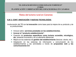   EJE 2. CONT. INNOVACIÓN Y NUEVAS TECNOLOGÍAS    Involucración del TR con  la innovación  como base para la mejora de su producto y de su productividad.  Innovar sobre  servicios prestados en los establecimientos . Innovar el “producto establecimiento” . Creación de  productos específicos como turismo accesible, micológico, etc . presenta innovación y es un elemento diferencial. Mejora en los sistemas de  gestión del establecimiento  (facturar, stocks, etc.). Adaptación en los sistemas de información y comunicación de los establecimientos y las actividades a través de  propuestas web y las comunicaciones 2.0 . Retos del turismo rural en Canarias  “ EL ESPACIO RÚSTICO COMO ESPACIO TURÍSTICO”  CURSO PLANIFICACIÓN Y ORDENACIÓN DEL ESPACIO RURAL EN CANARIAS 