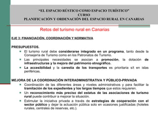 EJE 3: FINANCIACIÓN, COORDINACIÓN Y NORMATIVA PRESUPUESTOS.    El turismo rural debe  considerarse integrado en un programa , tanto desde la Consejería de Turismo como en los Patronatos de Turismo.  Las principales necesidades se asocian a  promoción , la dotación  de infraestructuras y la mejora del patrimonio etnográfico. La accesibilidad  y la  carestía de los transportes  es prioritaria s/t en islas periféricas.  MEJORA DE LA COORDINACIÓN INTERADMINISTRATIVA Y PÚBLICO-PRIVADA  Coordinación de las diferentes áreas y niveles administrativos y para facilitar la  tramitación de los expedientes y los largos tiempos  que estos requieren. Un  reconocimiento más preciso del estatus de las asociaciones de turismo rural  puede contribuir a mejorar la situación.  Estimular la iniciativa privada a través de  estrategias de cooperación con el sector público  y dejar la actuación pública solo en ocasiones justificadas (hoteles rurales, centrales de reservas, etc.).  Retos del turismo rural en Canarias  “ EL ESPACIO RÚSTICO COMO ESPACIO TURÍSTICO”  CURSO PLANIFICACIÓN Y ORDENACIÓN DEL ESPACIO RURAL EN CANARIAS 