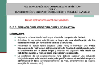 EJE 3: FINANCIACIÓN, COORDINACIÓN Y NORMATIVA NORMATIVA   Mejorar la ordenación del sector que aborde  la competencia desleal . Actualizar la normativa adaptándola al  logro de una clasificación de los establecimientos (en función de calidad y servicios) . Flexibilizar la actual figura alojativa (casa rural) o introducir una  nueva tipología sin la restricción patrimonial sino la finalidad social puede evitar el crecimiento de la oferta ilegal  y orientar los objetivos  más hacia los habitantes rurales y menos hacia el propietario absentista . La existencia de un establecimiento rural debería suponer una actuación integral de  mejora de los entornos y de gestión de servicios básicos por la administración local  (acondicionamiento de vías, enterramiento de cables, recogida de basuras, etc.). Retos del turismo rural en Canarias  “ EL ESPACIO RÚSTICO COMO ESPACIO TURÍSTICO”  CURSO PLANIFICACIÓN Y ORDENACIÓN DEL ESPACIO RURAL EN CANARIAS 