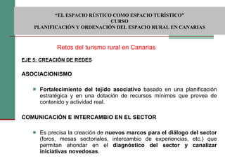 EJE 5: CREACIÓN DE REDES   ASOCIACIONISMO   Fortalecimiento del tejido asociativo  basado en una planificación estratégica y en una dotación de recursos mínimos que provea de contenido y actividad real.   COMUNICACIÓN E INTERCAMBIO EN EL SECTOR      Es precisa la creación de  nuevos marcos para el diálogo del sector  (foros, mesas sectoriales, intercambio de experiencias, etc.) que permitan ahondar en el  diagnóstico del sector y canalizar iniciativas novedosas .  Retos del turismo rural en Canarias  “ EL ESPACIO RÚSTICO COMO ESPACIO TURÍSTICO”  CURSO PLANIFICACIÓN Y ORDENACIÓN DEL ESPACIO RURAL EN CANARIAS 