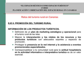EJE 6: PROMOCIÓN DEL TURISMO RURAL INFORMACIÓN DE LOS PRODUCTOS TURÍSTICOS.  Definición de un  plan de marketing estratégico y operacional  para el turismo rural de las islas. Mejorar la  interpretación y los relatos de los recursos y los productos turísticos  con adecuados soportes y espacios de promoción. Privilegiar la  presencia en la red internet y la asistencia a eventos promocionales especializados . Corresponsabilizar a la comunidad rural para la  actitud hospitalaria en la actividad informativa e interpretativa turística  es de un valor esencial.   Retos del turismo rural en Canarias  “ EL ESPACIO RÚSTICO COMO ESPACIO TURÍSTICO”  CURSO PLANIFICACIÓN Y ORDENACIÓN DEL ESPACIO RURAL EN CANARIAS 
